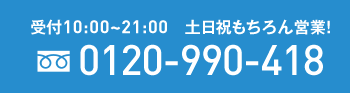 受付10：00~21：00　土日祝もちろん営業　フリーダイヤル 0120-990-418