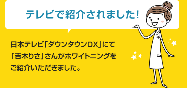 テレビで紹介されました” 日本テレビ「ダウンタウンDX」にて「吉木しりさこ」さんよりホワイトニングをご紹介いただきました。